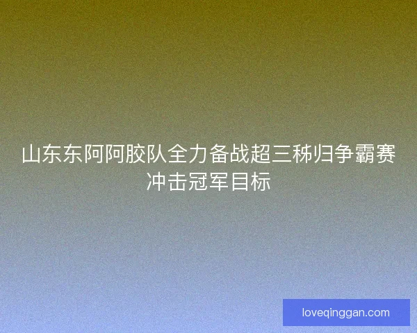 山东东阿阿胶队全力备战超三秭归争霸赛冲击冠军目标